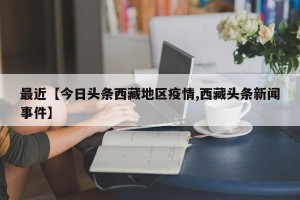 最近【今日头条西藏地区疫情,西藏头条新闻事件】