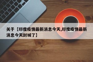 关于【印度疫情最新消息今天,印度疫情最新消息今天封城了】