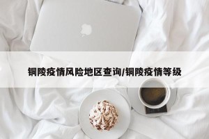 铜陵疫情风险地区查询/铜陵疫情等级