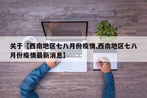 关于【西南地区七八月份疫情,西南地区七八月份疫情最新消息】