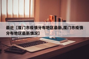 最近【厦门市疫情分布地区最新,厦门市疫情分布地区最新情况】
