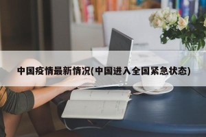 中国疫情最新情况(中国进入全国紧急状态)