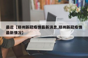 最近【郑州新冠疫情最新消息,郑州新冠疫情最新情况】