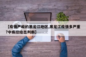 【疫情严峻的黑龙江地区,黑龙江疫情多严重?中疾控给出判断】