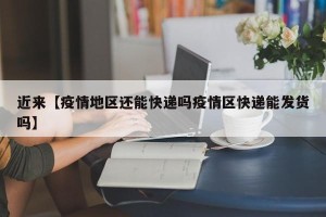近来【疫情地区还能快递吗疫情区快递能发货吗】