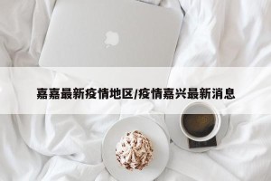 嘉嘉最新疫情地区/疫情嘉兴最新消息