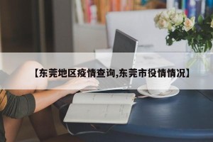 【东莞地区疫情查询,东莞市役情情况】