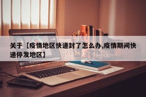 关于【疫情地区快递封了怎么办,疫情期间快递停发地区】