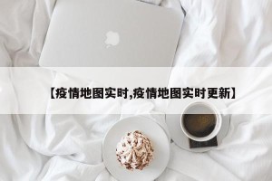 【疫情地图实时,疫情地图实时更新】