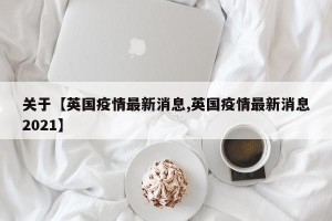 关于【英国疫情最新消息,英国疫情最新消息2021】