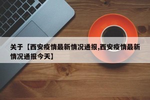 关于【西安疫情最新情况通报,西安疫情最新情况通报今天】