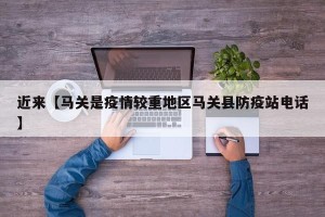 近来【马关是疫情较重地区马关县防疫站电话】