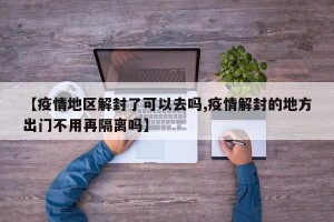 【疫情地区解封了可以去吗,疫情解封的地方出门不用再隔离吗】