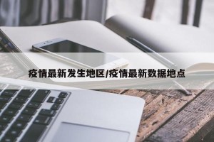 疫情最新发生地区/疫情最新数据地点