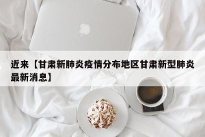 近来【甘肃新肺炎疫情分布地区甘肃新型肺炎最新消息】