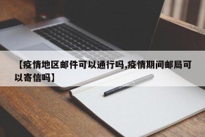 【疫情地区邮件可以通行吗,疫情期间邮局可以寄信吗】