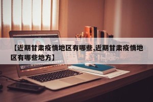 【近期甘肃疫情地区有哪些,近期甘肃疫情地区有哪些地方】