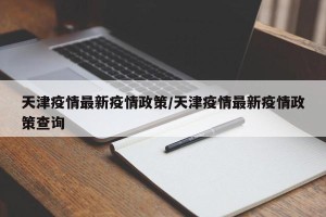 天津疫情最新疫情政策/天津疫情最新疫情政策查询